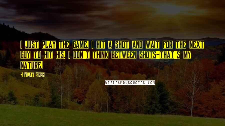 Vijay Singh Quotes: I just play the game. I hit a shot and wait for the next guy to hit his. I don't think between shots-that's my nature.