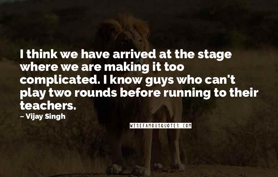 Vijay Singh Quotes: I think we have arrived at the stage where we are making it too complicated. I know guys who can't play two rounds before running to their teachers.
