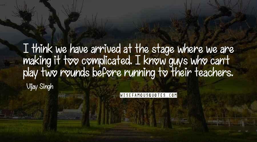 Vijay Singh Quotes: I think we have arrived at the stage where we are making it too complicated. I know guys who can't play two rounds before running to their teachers.