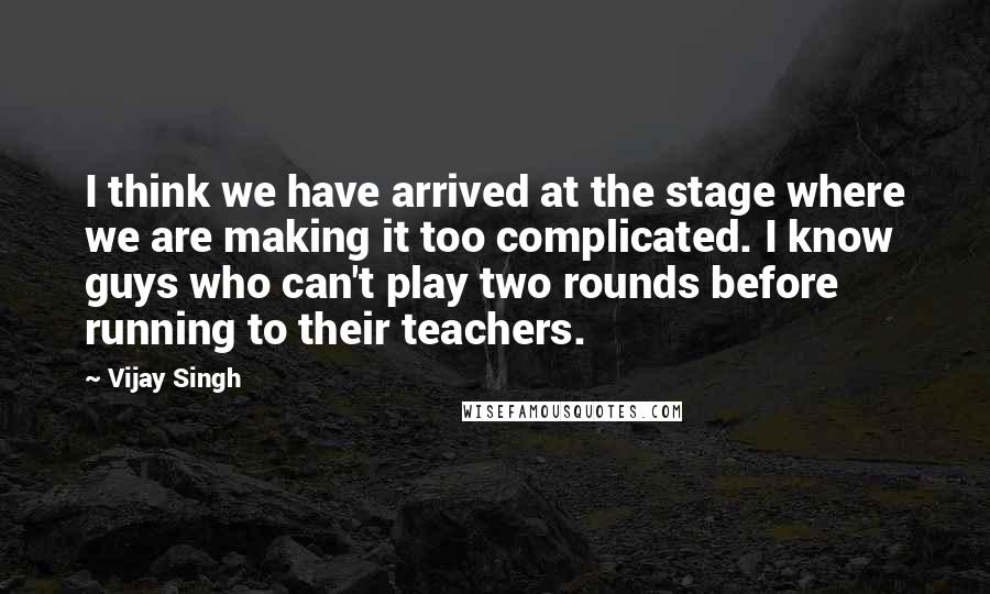 Vijay Singh Quotes: I think we have arrived at the stage where we are making it too complicated. I know guys who can't play two rounds before running to their teachers.