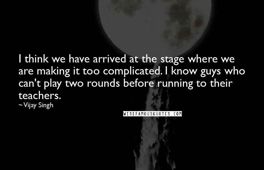 Vijay Singh Quotes: I think we have arrived at the stage where we are making it too complicated. I know guys who can't play two rounds before running to their teachers.