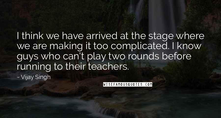 Vijay Singh Quotes: I think we have arrived at the stage where we are making it too complicated. I know guys who can't play two rounds before running to their teachers.