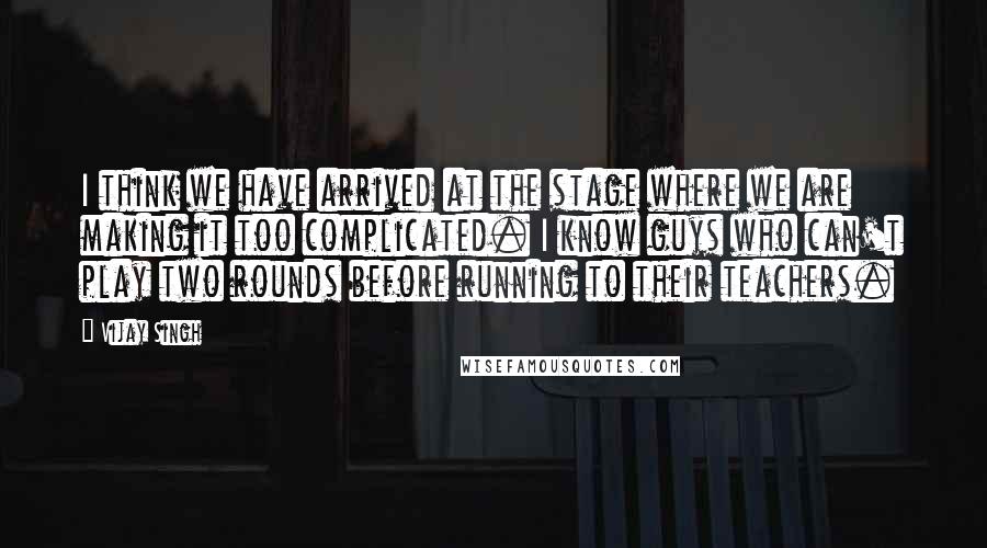 Vijay Singh Quotes: I think we have arrived at the stage where we are making it too complicated. I know guys who can't play two rounds before running to their teachers.
