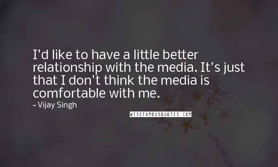 Vijay Singh Quotes: I'd like to have a little better relationship with the media. It's just that I don't think the media is comfortable with me.