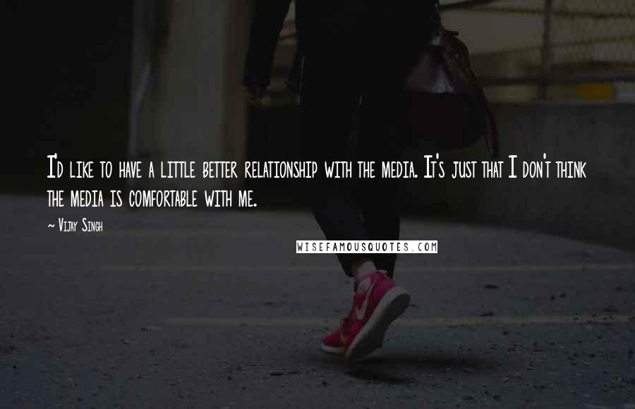 Vijay Singh Quotes: I'd like to have a little better relationship with the media. It's just that I don't think the media is comfortable with me.