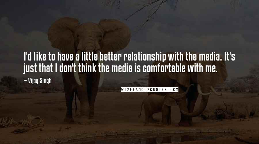 Vijay Singh Quotes: I'd like to have a little better relationship with the media. It's just that I don't think the media is comfortable with me.
