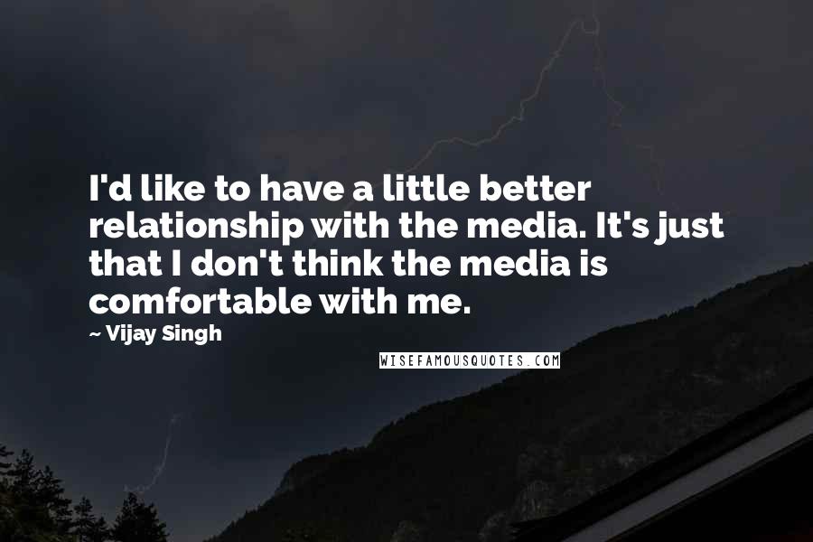 Vijay Singh Quotes: I'd like to have a little better relationship with the media. It's just that I don't think the media is comfortable with me.