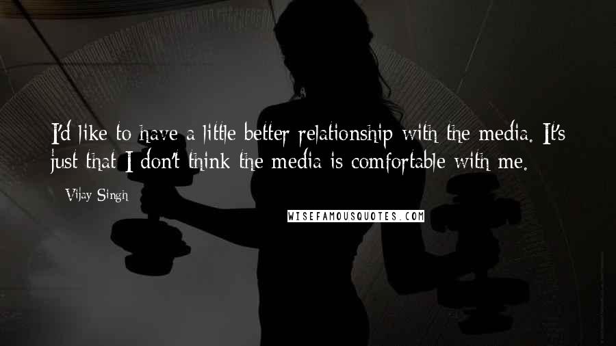 Vijay Singh Quotes: I'd like to have a little better relationship with the media. It's just that I don't think the media is comfortable with me.