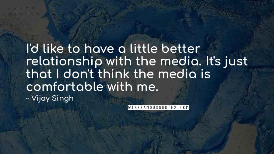 Vijay Singh Quotes: I'd like to have a little better relationship with the media. It's just that I don't think the media is comfortable with me.