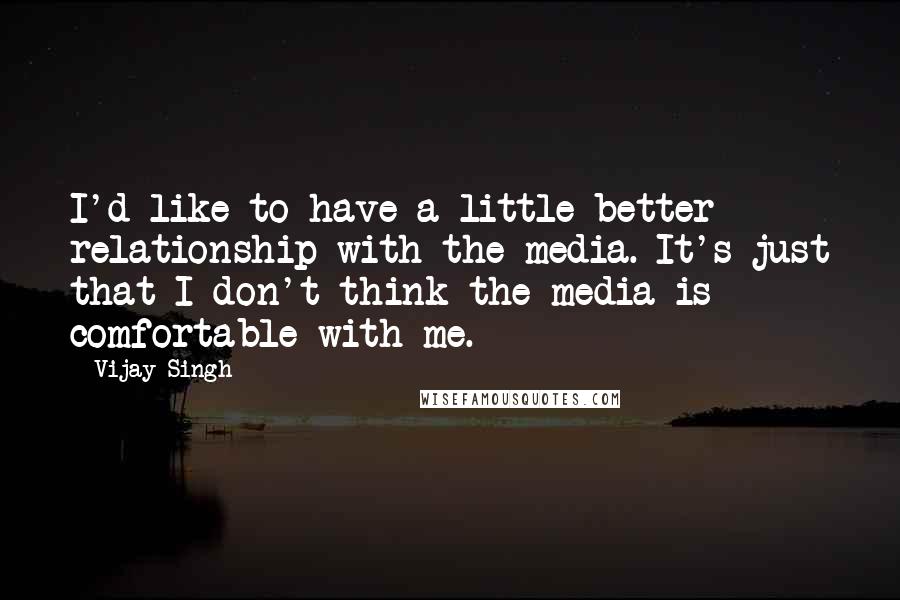 Vijay Singh Quotes: I'd like to have a little better relationship with the media. It's just that I don't think the media is comfortable with me.