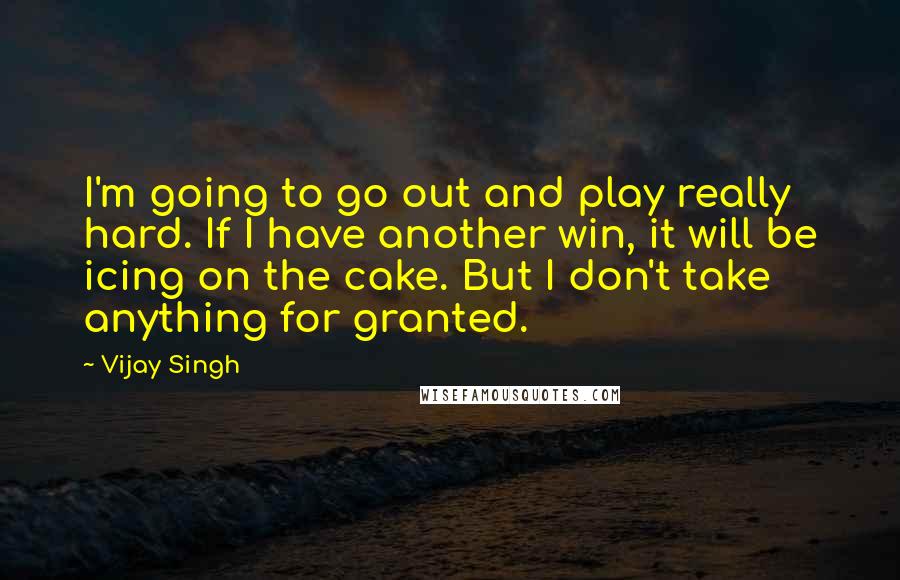 Vijay Singh Quotes: I'm going to go out and play really hard. If I have another win, it will be icing on the cake. But I don't take anything for granted.