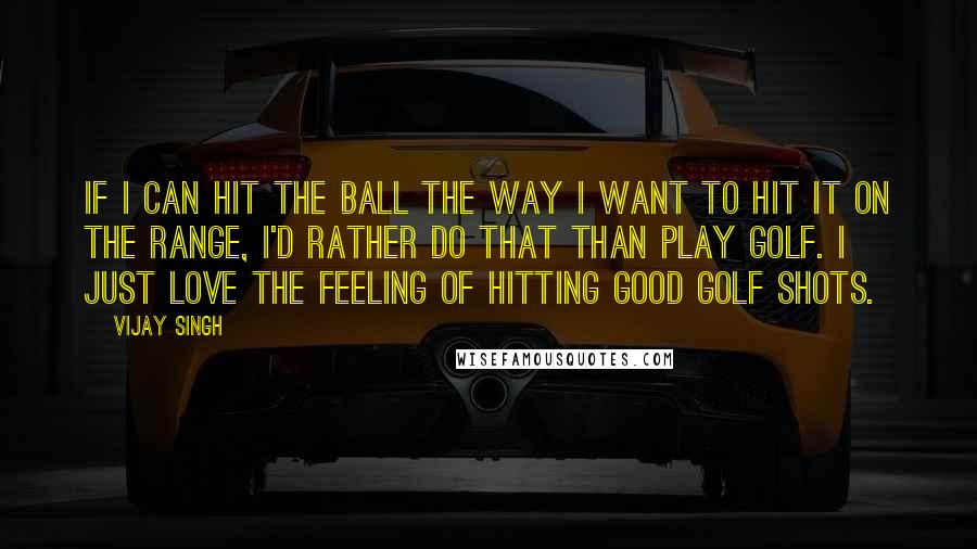 Vijay Singh Quotes: If I can hit the ball the way I want to hit it on the range, I'd rather do that than play golf. I just love the feeling of hitting good golf shots.