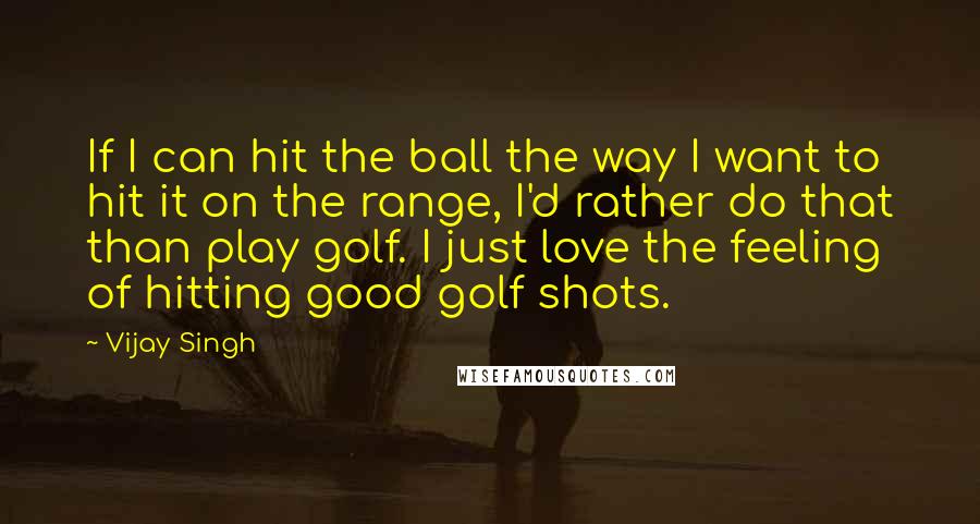 Vijay Singh Quotes: If I can hit the ball the way I want to hit it on the range, I'd rather do that than play golf. I just love the feeling of hitting good golf shots.