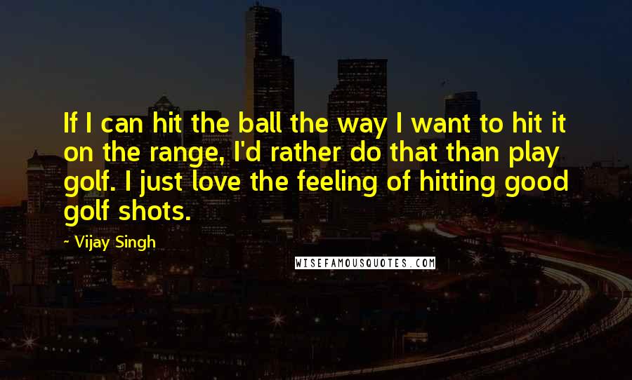 Vijay Singh Quotes: If I can hit the ball the way I want to hit it on the range, I'd rather do that than play golf. I just love the feeling of hitting good golf shots.