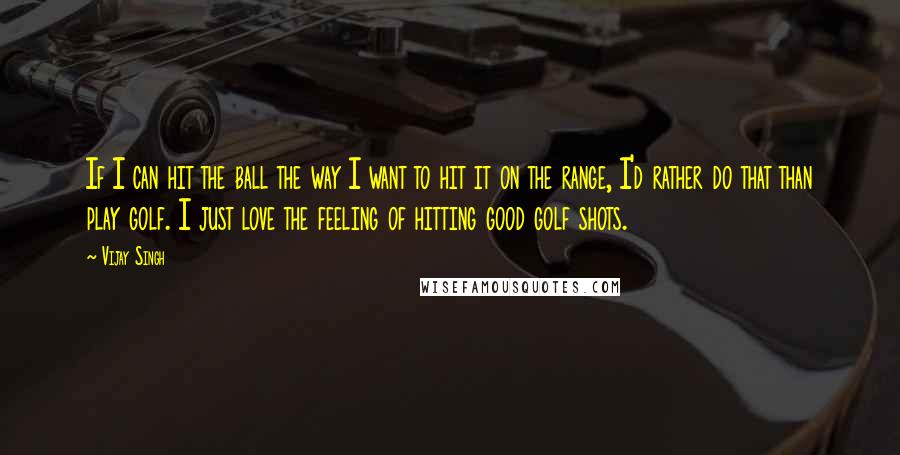 Vijay Singh Quotes: If I can hit the ball the way I want to hit it on the range, I'd rather do that than play golf. I just love the feeling of hitting good golf shots.