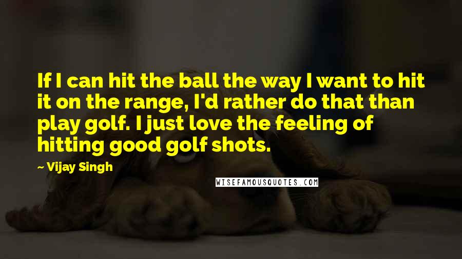 Vijay Singh Quotes: If I can hit the ball the way I want to hit it on the range, I'd rather do that than play golf. I just love the feeling of hitting good golf shots.