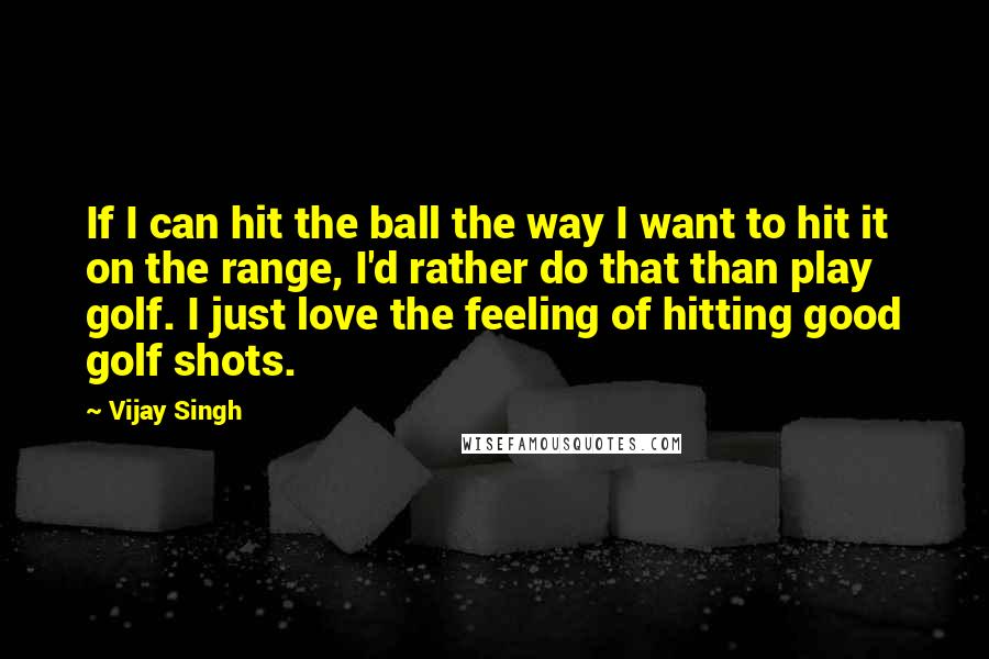 Vijay Singh Quotes: If I can hit the ball the way I want to hit it on the range, I'd rather do that than play golf. I just love the feeling of hitting good golf shots.