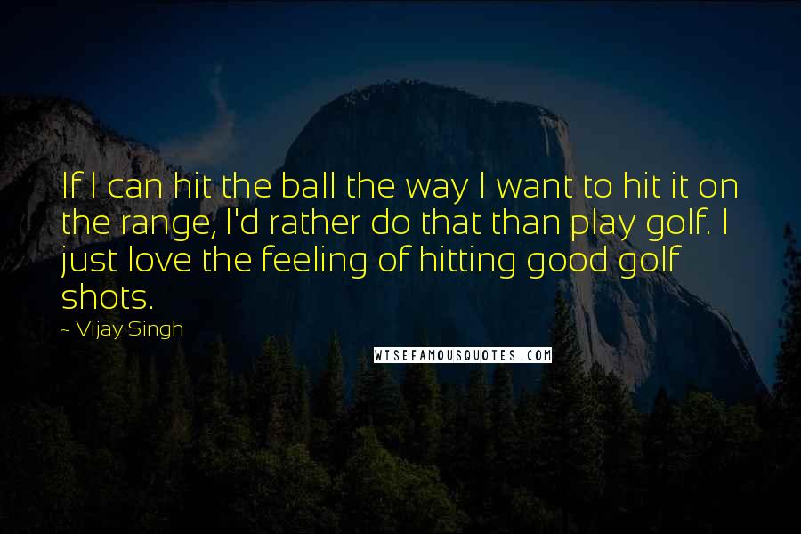 Vijay Singh Quotes: If I can hit the ball the way I want to hit it on the range, I'd rather do that than play golf. I just love the feeling of hitting good golf shots.