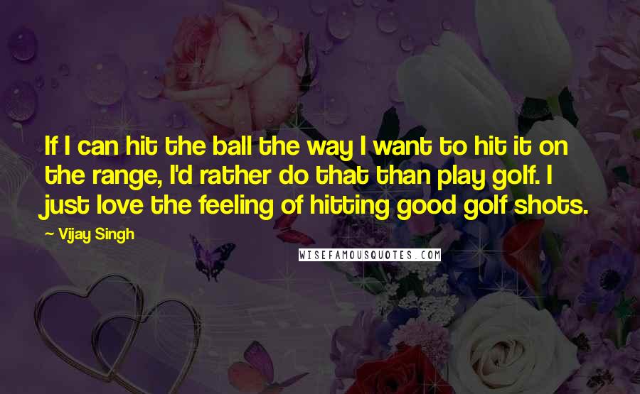 Vijay Singh Quotes: If I can hit the ball the way I want to hit it on the range, I'd rather do that than play golf. I just love the feeling of hitting good golf shots.