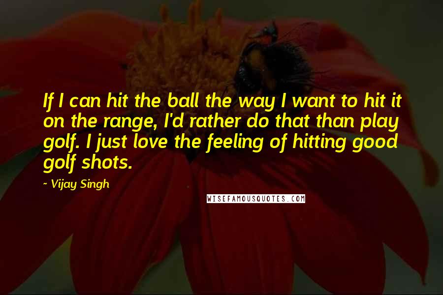 Vijay Singh Quotes: If I can hit the ball the way I want to hit it on the range, I'd rather do that than play golf. I just love the feeling of hitting good golf shots.