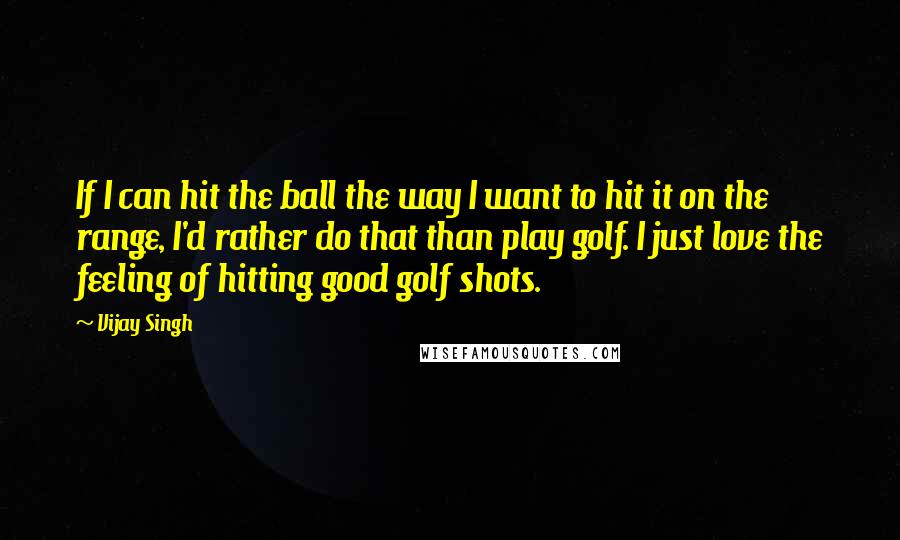 Vijay Singh Quotes: If I can hit the ball the way I want to hit it on the range, I'd rather do that than play golf. I just love the feeling of hitting good golf shots.