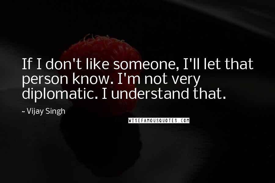 Vijay Singh Quotes: If I don't like someone, I'll let that person know. I'm not very diplomatic. I understand that.