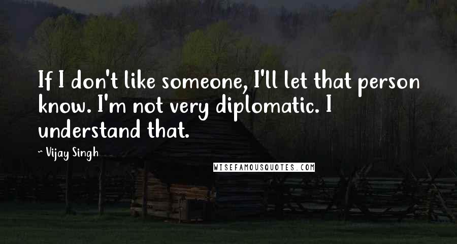 Vijay Singh Quotes: If I don't like someone, I'll let that person know. I'm not very diplomatic. I understand that.