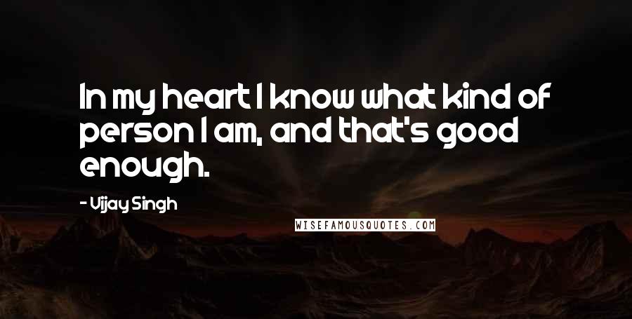 Vijay Singh Quotes: In my heart I know what kind of person I am, and that's good enough.