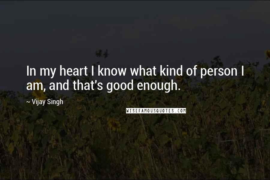 Vijay Singh Quotes: In my heart I know what kind of person I am, and that's good enough.