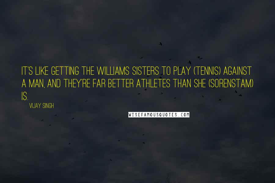 Vijay Singh Quotes: It's like getting the Williams sisters to play (tennis) against a man, and they're far better athletes than she (Sorenstam) is.