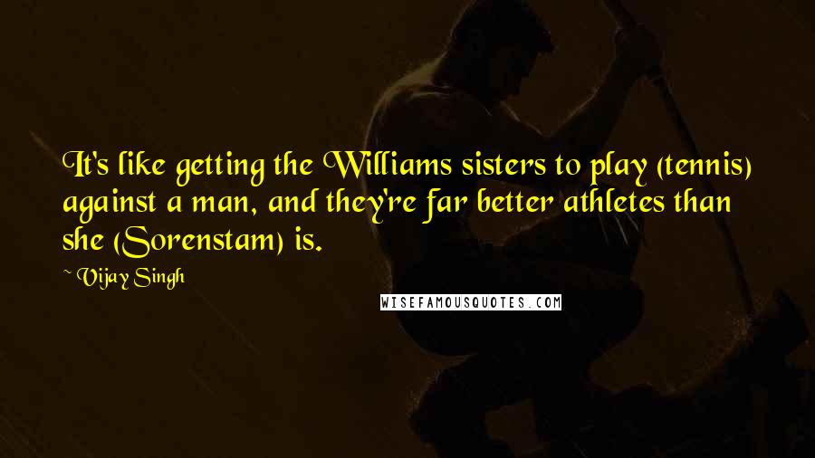 Vijay Singh Quotes: It's like getting the Williams sisters to play (tennis) against a man, and they're far better athletes than she (Sorenstam) is.