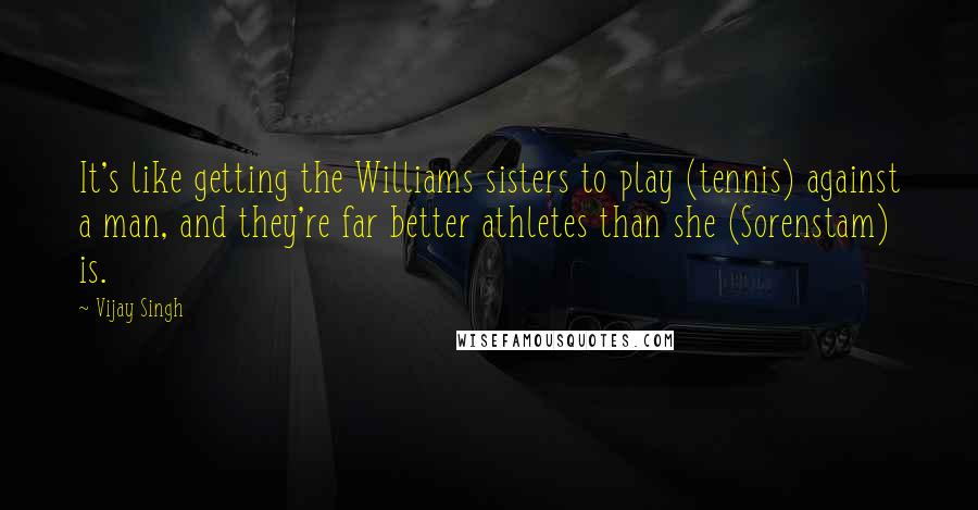 Vijay Singh Quotes: It's like getting the Williams sisters to play (tennis) against a man, and they're far better athletes than she (Sorenstam) is.