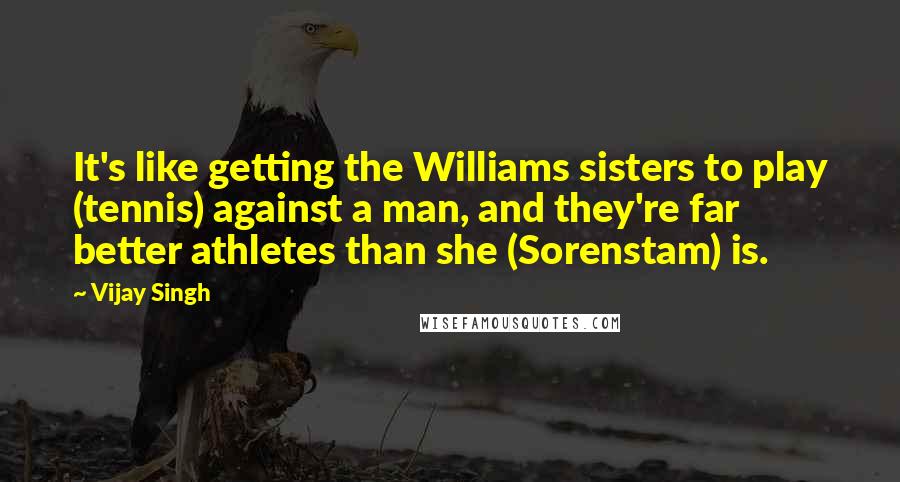Vijay Singh Quotes: It's like getting the Williams sisters to play (tennis) against a man, and they're far better athletes than she (Sorenstam) is.