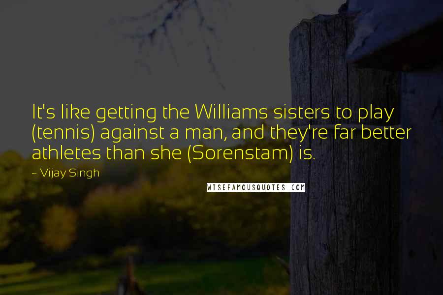 Vijay Singh Quotes: It's like getting the Williams sisters to play (tennis) against a man, and they're far better athletes than she (Sorenstam) is.