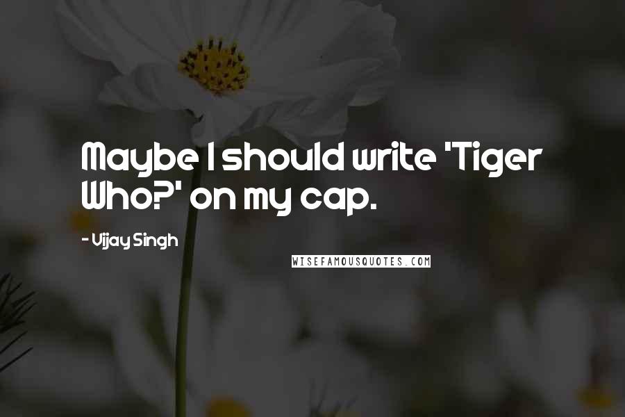 Vijay Singh Quotes: Maybe I should write 'Tiger Who?' on my cap.