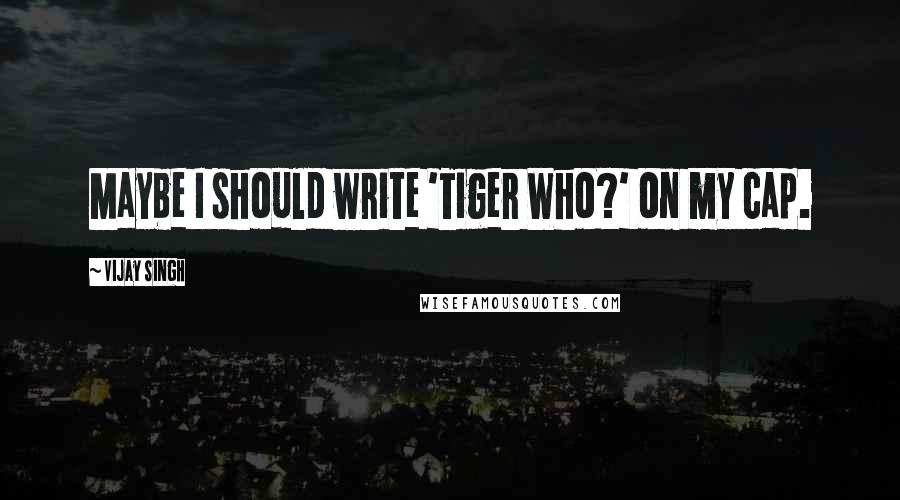Vijay Singh Quotes: Maybe I should write 'Tiger Who?' on my cap.