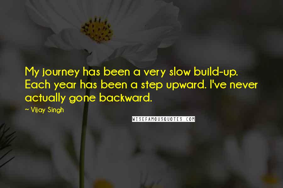 Vijay Singh Quotes: My journey has been a very slow build-up. Each year has been a step upward. I've never actually gone backward.