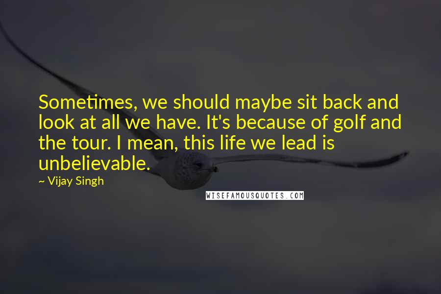 Vijay Singh Quotes: Sometimes, we should maybe sit back and look at all we have. It's because of golf and the tour. I mean, this life we lead is unbelievable.