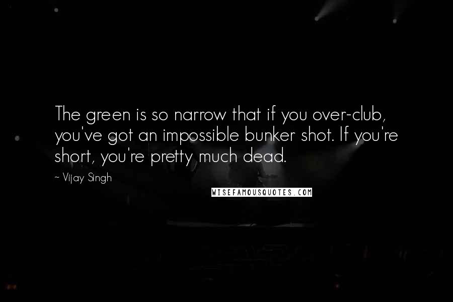 Vijay Singh Quotes: The green is so narrow that if you over-club, you've got an impossible bunker shot. If you're short, you're pretty much dead.