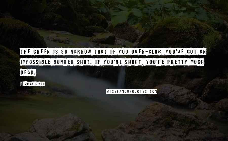 Vijay Singh Quotes: The green is so narrow that if you over-club, you've got an impossible bunker shot. If you're short, you're pretty much dead.