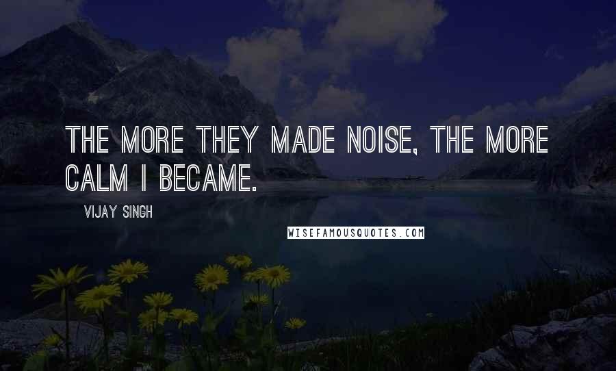 Vijay Singh Quotes: The more they made noise, the more calm I became.