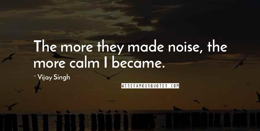 Vijay Singh Quotes: The more they made noise, the more calm I became.