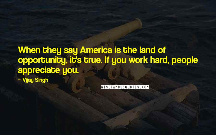 Vijay Singh Quotes: When they say America is the land of opportunity, it's true. If you work hard, people appreciate you.