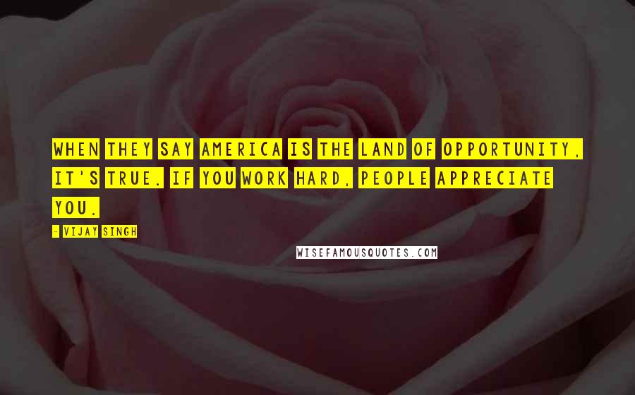 Vijay Singh Quotes: When they say America is the land of opportunity, it's true. If you work hard, people appreciate you.