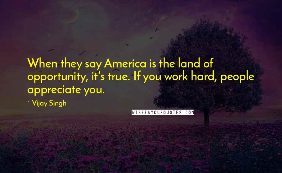 Vijay Singh Quotes: When they say America is the land of opportunity, it's true. If you work hard, people appreciate you.