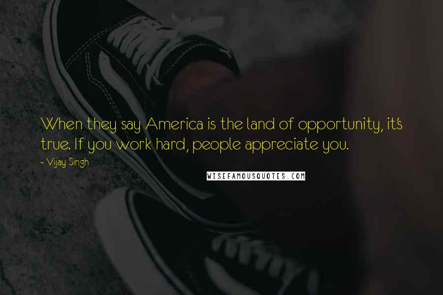 Vijay Singh Quotes: When they say America is the land of opportunity, it's true. If you work hard, people appreciate you.