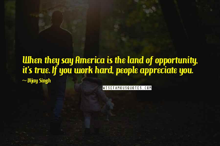 Vijay Singh Quotes: When they say America is the land of opportunity, it's true. If you work hard, people appreciate you.