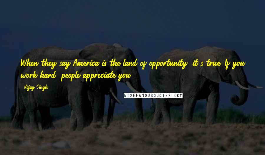 Vijay Singh Quotes: When they say America is the land of opportunity, it's true. If you work hard, people appreciate you.