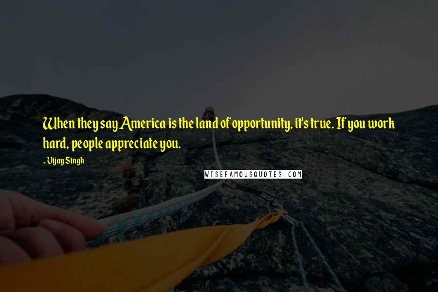 Vijay Singh Quotes: When they say America is the land of opportunity, it's true. If you work hard, people appreciate you.