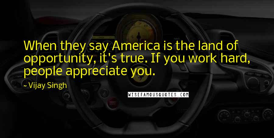 Vijay Singh Quotes: When they say America is the land of opportunity, it's true. If you work hard, people appreciate you.